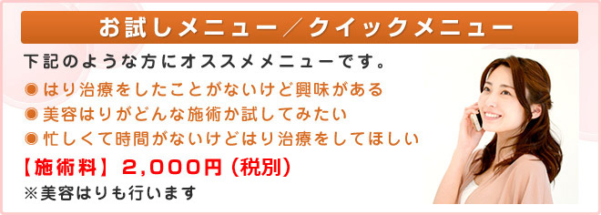 お試しメニュー/クイックメニュー 下記のような方にオススメメニューです。・はり治療をしたことがないけど興味がある・美容はりがどんな施術か試してみたい・忙しくて時間がないけどはり治療をしてほしい